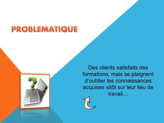 Des clients satisfaits des
formations, mais se plaignent
d’oublier les connaissances
acquises sitôt sur leur lieu de
travail…
 