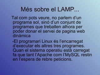 Més sobre el LAMP... Tal com pots veure, no parlem d’un programa sol, sinó d’un conjunt de programes que treballen alhora per poder donar el servei de pagina web dinàmica -El programari Linux és l’encarregat d’executar els altres tres programes. Quan el sistema operatiu està carregat fa que tant l’Apache com l’MySQL restin en l’espera de rebre peticions. 