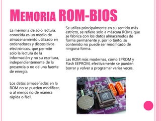 MEMORIA ROM-BIOS
La memoria de solo lectura,
conocida es un medio de
almacenamiento utilizado en
ordenadores y dispositivos
electrónicos, que permite
solo la lectura de la
información y no su escritura,
independientemente de la
presencia o no de una fuente
de energía.
Los datos almacenados en la
ROM no se pueden modificar,
o al menos no de manera
rápida o fácil.
Se utiliza principalmente en su sentido más
estricto, se refiere solo a máscara ROM), que
se fabrica con los datos almacenados de
forma permanente y, por lo tanto, su
contenido no puede ser modificado de
ninguna forma.
Las ROM más modernas, como EPROM y
Flash EEPROM, efectivamente se pueden
borrar y volver a programar varias veces.
 