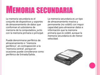 MEMORIA SECUNDARIA
La memoria secundaria es el
conjunto de dispositivos y soportes
de almacenamiento de datos que
conforman el subsistema de
memoria de la computadora, junto
con la memoria primaria o principal.
Puede denominarse periférico de
almacenamiento o “memoria
periférica”, en contraposición a la
‘memoria central’, porque en
ocasiones puede considerarse como
periférico de Entrada/Salida.
La memoria secundaria es un tipo
de almacenamiento masivo y
permanente (no volátil) con mayor
capacidad para almacenar datos e
información que la memoria
primaria que es volátil, aunque la
memoria secundaria es de menor
velocidad.
 