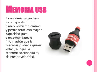 MEMORIA USB
La memoria secundaria
es un tipo de
almacenamiento masivo
y permanente con mayor
capacidad para
almacenar datos e
información que la
memoria primaria que es
volátil, aunque la
memoria secundaria es
de menor velocidad.
 