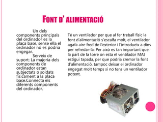 FONT D’ ALIMENTACIÓ
Un dels
components principals
del ordinador es la
placa base, sense ella el
ordinador no es podria
engegar.
Serveix de
suport: La majoria dels
components de
ordinador estan
subjectats o soldats
físicament a la placa
base.Connecta els
diferents components
del ordinador.
Té un ventilador per que al fer treball físic la
font d’alimentació s’escalfa molt, el ventilador
agafa aire fred de l’exterior i l’introdueix a dins
per refredar-la. Per això es tan important que
la part de la torre on esta el ventilador MAI
estigui tapada, per que podria cremar la font
d’alimentació, tampoc deixar el ordinador
engegat molt temps si no tens un ventilador
potent.
 