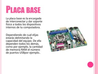 PLACA BASE
La placa base es la encargada
de interconectar y dar soporte
físico a todos los dispositivos
internos de tu computadora.
Dependiendo de cual elijas
estarás delimitando la
capacidad del equipo. De ella
dependen todos los demás,
como por ejemplo, la cantidad
de memoria RAM el número
de puertos USBpor ejemplo..
 