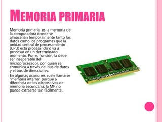 MEMORIA PRIMARIA
Memoria primaria, es la memoria de
la computadora donde se
almacenan temporalmente tanto los
datos como los programas que la
unidad central de procesamiento
(CPU) está procesando o va a
procesar en un determinado
momento. Por su función, la debe
ser inseparable del
microprocesador, con quien se
comunica a través del bus de datos
y el bus de direcciones.
En algunas ocasiones suele llamarse
“memoria interna” porque a
diferencia de los dispositivos de
memoria secundaria, la MP no
puede extraerse tan fácilmente.
 