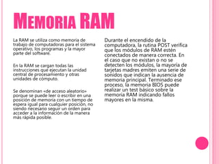 MEMORIA RAM
La RAM se utiliza como memoria de
trabajo de computadoras para el sistema
operativo, los programas y la mayor
parte del software.
En la RAM se cargan todas las
instrucciones que ejecutan la unidad
central de procesamiento y otras
unidades de cómputo.
Se denominan «de acceso aleatorio»
porque se puede leer o escribir en una
posición de memoria con un tiempo de
espera igual para cualquier posición, no
siendo necesario seguir un orden para
acceder a la información de la manera
más rápida posible.
Durante el encendido de la
computadora, la rutina POST verifica
que los módulos de RAM estén
conectados de manera correcta. En
el caso que no existan o no se
detecten los módulos, la mayoría de
tarjetas madres emiten una serie de
sonidos que indican la ausencia de
memoria principal. Terminado ese
proceso, la memoria BIOS puede
realizar un test básico sobre la
memoria RAM indicando fallos
mayores en la misma.
 