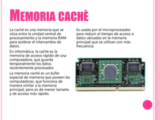 MEMORIA CACHÈ
La caché es una memoria que se
sitúa entre la unidad central de
procesamiento y la memoria RAM
para acelerar el intercambio de
datos.
En informática, la caché es la
memoria de acceso rápido de una
computadora, que guarda
temporalmente los datos
recientemente procesados
La memoria caché es un búfer
especial de memoria que poseen las
computadoras, que funciona de
manera similar a la memoria
principal, pero es de menor tamaño
y de acceso más rápido.
Es usada por el microprocesador
para reducir el tiempo de acceso a
datos ubicados en la memoria
principal que se utilizan con más
frecuencia.
 