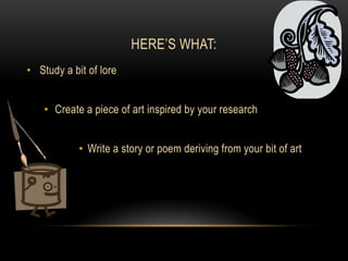 Here’s What:Study a bit of loreCreate a piece of art inspired by your researchWrite a story or poem deriving from your bit of art