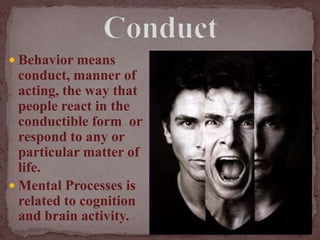 ConductBehavior means conduct, manner of acting, the way that people react in the conductible form  or respond to any or particular matter of life.Mental Processes is related to cognition and brain activity.