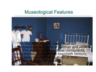 Museological Features  This museum collects customs of our grandparents, residents of Gaiman and others not. The objects used by these immigrants, since the beginning of the twentieth century, have been transferred by them or their grandchildren to Patagonia.  