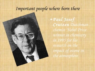 Important people where born there Paul Josef Crutzen Dutchman chemist Nobel Prize winner in chemistry in 1995 for his research on the impact of ozone in the atmosphere