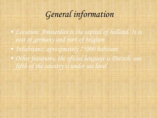 General information Location: Amsterdan is the capital of holland. It is east of germany and nort of belgium Inhabitant: aproximately 75000 habitant Other feautures: the oficial languaje is Dutsch. one fifth of the country is under sea level