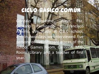 Ciclo Básico Común
Gonzalo Riquelme, Alejo Paz,
Giuliano Palmisano y Francisco
Amerio. We study at C.B.C school,
and in two days we interviewed five
persons of five different places of the
school. Games Room, Canteen, Map
Room, Library and a teacher of first
year.

 