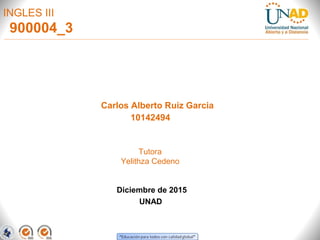INGLES III
Carlos Alberto Ruiz Garcia
10142494
Diciembre de 2015
UNAD
Tutora
Yelithza Cedeno
900004_3
 