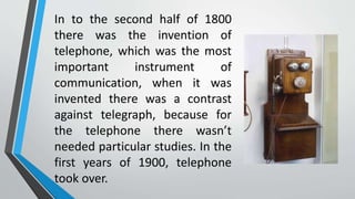 In to the second half of 1800
there was the invention of
telephone, which was the most
important instrument of
communication, when it was
invented there was a contrast
against telegraph, because for
the telephone there wasn’t
needed particular studies. In the
first years of 1900, telephone
took over.
 