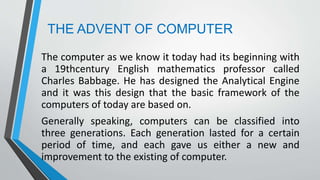 THE ADVENT OF COMPUTER
The computer as we know it today had its beginning with
a 19thcentury English mathematics professor called
Charles Babbage. He has designed the Analytical Engine
and it was this design that the basic framework of the
computers of today are based on.
Generally speaking, computers can be classified into
three generations. Each generation lasted for a certain
period of time, and each gave us either a new and
improvement to the existing of computer.
 