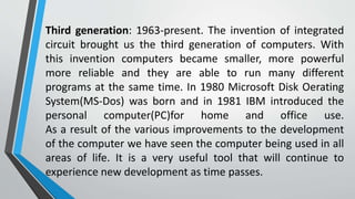 Third generation: 1963-present. The invention of integrated
circuit brought us the third generation of computers. With
this invention computers became smaller, more powerful
more reliable and they are able to run many different
programs at the same time. In 1980 Microsoft Disk Oerating
System(MS-Dos) was born and in 1981 IBM introduced the
personal computer(PC)for home and office use.
As a result of the various improvements to the development
of the computer we have seen the computer being used in all
areas of life. It is a very useful tool that will continue to
experience new development as time passes.
 