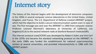 Internet story
The history of the Internet begins with the development of electronic computers
in the 1950s in several computer science laboratories in the United States, United
Kingdom, and France. The U.S. Department of Defense created ARPANET project,
which had the objective to build a secure telecomunication system even in case of
war. The first message was sent over the ARPANET in 1969 from computer science
Professor Leonard Kleinrock’s laboratory at University of California, Los
Angeles(UCLA) to the second network node at Stanford Research Institute(SRI).
The Internet protocol suite(TCP/IP) was developed by Robert E.Kahn and Vint Cerf
in the 1970s and became the standard networking protocol on the ARPANET. In
the early 1980s was funded the establishment for national supercomputing
centers at several universities, and provided interconnectivity in 1986 with the
NSFNET project.
 
