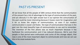 PASTVS PRESENT
All we know that all the people of 20th century think that the communication
of the present has a lot of advantage to the type of communication of the past,
and yes obviusly it is the right answer but in our opinion the comunication of
the past could be more interesting becouse it leaves room for imagination and
it let us know the origins of communication, so even if our modern
communication is easier and faster, the type of communication that was in the
past rest the most beautiful type of communication to see and to remember.
The invention of the first phone was so much important because it has
facilitated the communication and it has reduced distances. We’re sure that
people in that period were enthusiasts and curios of this strange object, that
now is one of the most important object to communicate and now we can use
this in his most evolute form.
 