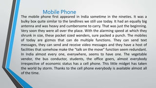 Mobile Phone
The mobile phone first appeared in India sometime in the nineties. It was a
bulky box quite similar to the landlines we still use today. It had an equally big
antenna and was heavy and cumbersome to carry. That was just the beginning.
Very soon they were all over the place. With the alarming speed at which they
shrunk in size, these pocket sized wonders, sure packed a punch. The mobiles
of today are gizmos that can do multiple functions. They can send text
messages, they can send and receive video messages and they have a host of
facilities that somehow make the “talk on the move” function seem redundant.
In India almost every one, everywhere, seems to have one. The vegetable
vendor, the bus conductor, students, the office goers, almost everybody
irrespective of economic status has a cell phone. This little midget has taken
the world by storm. Thanks to the cell phone everybody is available almost all
of the time.
 