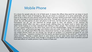 Mobile Phone
It’s a boon for people who do a lot of field work. It means the offices they work for can keep in touch
with them. Also in cases of emergency, like you are stuck in a road jam or in some catastrophe, all you
have to do is whip out your phone and call for help or call your family to put their minds at ease. You can
text one message to several people at the same time. Through your cell you can go online and check your
email. You can play games on your cell phone to kill time, not the best of uses, but a use nonetheless.
Everywhere you go, you are swarmed by people glued to their cell phones. It has reached the
proportions where often one sees a young couple walking down the beach hand in hand; both their
other hands holding on to their individual cells talking to other people. The invention of the cell phone
it's sure a good thing but on the other hand, there are also disadvantages. Using a lot mobile phone can
harm your brain, particularly teenager and children who are under 16 years old. If you use mobile phones
too much, you will get bad effects like dizzy, blood-brain barrier, or ears problems. In addition, when you
use mobile phones while you are driving, you will get an accident. It is essential not good for you and
others. Moreover, “radiations emitted from the phone are dead harmful for the eardrum”, has proved by
many scientist. Owning a mobile phone in your hand is you can solve many issues and hold most of
information around the world. Even though is not good for your health and you have to protect yourself
from bad effects of mobile phones if you choose to have one.
 