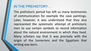 IN THE PREHISTORY…
The prehistoric period has left us many testimonies
of communication for example the cave paintings.
Later, however, it was understood that they also
represented the systematic attempt of prehistoric
men to use certain symbols to record information
about the natural environment in which they lived.
Many scholars say that it was precisely with the
origin of the Sumerians and the Egyptians that
writing was born.
 