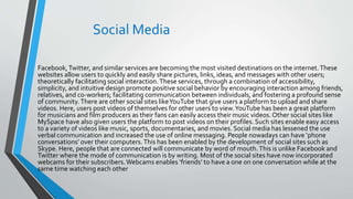Social Media
Facebook,Twitter, and similar services are becoming the most visited destinations on the internet.These
websites allow users to quickly and easily share pictures, links, ideas, and messages with other users;
theoretically facilitating social interaction.These services, through a combination of accessibility,
simplicity, and intuitive design promote positive social behavior by encouraging interaction among friends,
relatives, and co-workers; facilitating communication between individuals, and fostering a profound sense
of community.There are other social sites likeYouTube that give users a platform to upload and share
videos. Here, users post videos of themselves for other users to view.YouTube has been a great platform
for musicians and film producers as their fans can easily access their music videos.Other social sites like
MySpace have also given users the platform to post videos on their profiles. Such sites enable easy access
to a variety of videos like music, sports, documentaries, and movies. Social media has lessened the use
verbal communication and increased the use of online messaging. People nowadays can have ‘phone
conversations’ over their computers.This has been enabled by the development of social sites such as
Skype. Here, people that are connected will communicate by word of mouth.This is unlike Facebook and
Twitter where the mode of communication is by writing. Most of the social sites have now incorporated
webcams for their subscribers.Webcams enables ‘friends’ to have a one on one conversation while at the
same time watching each other
 