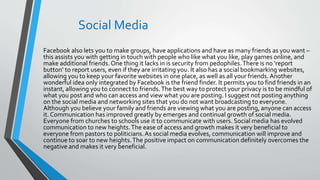 Social Media
Facebook also lets you to make groups, have applications and have as many friends as you want –
this assists you with getting in touch with people who like what you like, play games online, and
make additional friends. One thing it lacks in is security from pedophiles.There is no ‘report
button’ to report users, even if they are irritating you. It also has a social bookmarking websites,
allowing you to keep your favorite websites in one place, as well as all your friends. Another
wonderful idea only integrated by Facebook is the friend finder. It permits you to find friends in an
instant, allowing you to connect to friends.The best way to protect your privacy is to be mindful of
what you post and who can access and view what you are posting. I suggest not posting anything
on the social media and networking sites that you do not want broadcasting to everyone.
Although you believe your family and friends are viewing what you are posting, anyone can access
it. Communication has improved greatly by emerges and continual growth of social media.
Everyone from churches to schools use it to communicate with users. Social media has evolved
communication to new heights.The ease of access and growth makes it very beneficial to
everyone from pastors to politicians.As social media evolves, communication will improve and
continue to soar to new heights.The positive impact on communication definitely overcomes the
negative and makes it very beneficial.
 