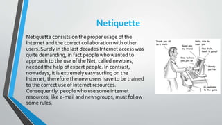 Netiquette
Netiquette consists on the proper usage of the
Internet and the correct collaboration with other
users. Surely in the last decades Internet access was
quite demanding, in fact people who wanted to
approach to the use of the Net, called newbies,
needed the help of expert people. In contrast,
nowadays, it is extremely easy surfing on the
Internet, therefore the new users have to be trained
to the correct use of Internet resources.
Consequently, people who use some internet
resources, like e-mail and newsgroups, must follow
some rules.
 