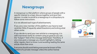 Newsgroups
A newsgroup is a Net platform where groups of people with a
specific interest to a topic discuss together and give their
opinion. In order to enroll to a newsgroup it is compulsory to
follow some instructions:
It is not allowed each type of advertisement;
If you are a new member of this platform you have to read
carefully FAQs (Frequently asked Questions) and lurking what
others write.
If you decide to send your own article to a newsgroup, it is
well-mannered clarify its content using as good as you can
the “Subject” field of the message letterhead.Therefore, if
you cross-post a message you should highlight it, letting
other regular client to know it and avoiding reading the same
article more than once.
Everyone should avoid letting everyone be known of the
content of a private message unless the author license
 
