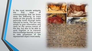 In the most remote antiquity
the first ways of
communicating that we know
were the following: to trace
marks on the ground, to make
particular knots through barks
reduced to twine. The aim was
simply to give information and
news on the various events of
the day, but also to be able to
work together or to transmit
the knowledge learned, or even
to take possession of the
represented object more easily.
 
