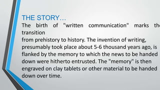 THE STORY…
The birth of "written communication" marks the
transition
from prehistory to history. The invention of writing,
presumably took place about 5-6 thousand years ago, is
flanked by the memory to which the news to be handed
down were hitherto entrusted. The "memory" is then
engraved on clay tablets or other material to be handed
down over time.
 