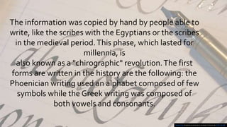 The information was copied by hand by people able to
write, like the scribes with the Egyptians or the scribes
in the medieval period.This phase, which lasted for
millennia, is
also known as a "chirographic" revolution.The first
forms are written in the history are the following: the
Phoenician writing used an alphabet composed of few
symbols while the Greek writing was composed of
both vowels and consonants.
Questa foto di Autore sconosciuto è concesso in licenza da CC BY-NC-ND
 
