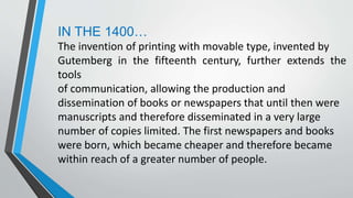 IN THE 1400…
The invention of printing with movable type, invented by
Gutemberg in the fifteenth century, further extends the
tools
of communication, allowing the production and
dissemination of books or newspapers that until then were
manuscripts and therefore disseminated in a very large
number of copies limited. The first newspapers and books
were born, which became cheaper and therefore became
within reach of a greater number of people.
 