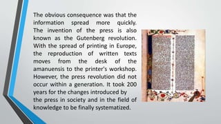 The obvious consequence was that the
information spread more quickly.
The invention of the press is also
known as the Gutenberg revolution.
With the spread of printing in Europe,
the reproduction of written texts
moves from the desk of the
amanuensis to the printer's workshop.
However, the press revolution did not
occur within a generation. It took 200
years for the changes introduced by
the press in society and in the field of
knowledge to be finally systematized.
 
