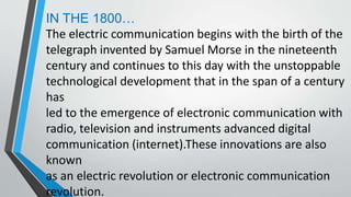 IN THE 1800…
The electric communication begins with the birth of the
telegraph invented by Samuel Morse in the nineteenth
century and continues to this day with the unstoppable
technological development that in the span of a century
has
led to the emergence of electronic communication with
radio, television and instruments advanced digital
communication (internet).These innovations are also
known
as an electric revolution or electronic communication
revolution.
 