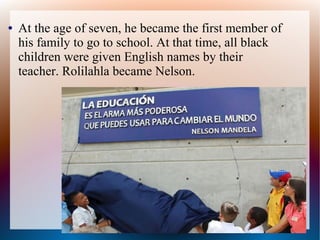● At the age of seven, he became the first member of
his family to go to school. At that time, all black
children were given English names by their
teacher. Rolilahla became Nelson.
 