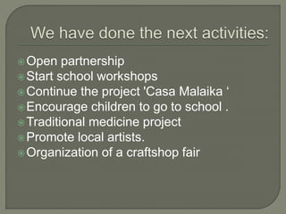 Open partnership
Start school workshops
Continue the project 'Casa Malaika ‘
Encourage children to go to school .
Traditional medicine project
Promote local artists.
Organization of a craftshop fair
 