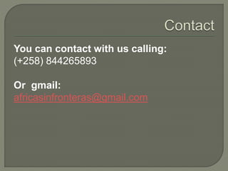 You can contact with us calling:
(+258) 844265893
Or gmail:
africasinfronteras@gmail.com
 