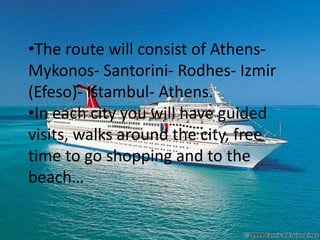 •The route will consist of Athens-
Mykonos- Santorini- Rodhes- Izmir
(Efeso)- Istambul- Athens.
•In each city you will have guided
visits, walks around the city, free
time to go shopping and to the
beach…
 