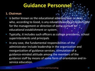 Guidance Personnel 1. Chairman  is better known as the educational administrator or dean who, according to Good, is any educational officer responsible for the management or direction of some parts of an educational establishment or system. Typically, it includes such officers as college presidents, school superintendents and principals In any case, the fundamental responsibilities of the administrator include leadership in the organization and reorganization of guidance services, stimulation of a guidance-minded attitude among the members of the guidance staff by means of some form of orientation and in-service education.   10/03/11 Guidance and Counseling 