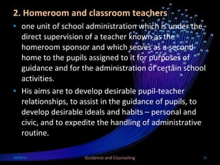 2. Homeroom and classroom teachers one unit of school administration which is under the direct supervision of a teacher known as the homeroom sponsor and which serves as a second home to the pupils assigned to it for purposes of guidance and for the administration of certain school activities. His aims are to develop desirable pupil-teacher relationships, to assist in the guidance of pupils, to develop desirable ideals and habits – personal and civic, and to expedite the handling of administrative routine.  10/03/11 Guidance and Counseling 