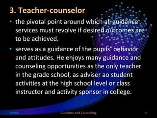 3. Teacher-counselor the pivotal point around which all guidance services must revolve if desired outcomes are to be achieved. serves as a guidance of the pupils’ behavior and attitudes. He enjoys many guidance and counseling opportunities as the only teacher in the grade school, as adviser ao student activities at the high school level or class instructor and activity sponsor in college.  10/03/11 Guidance and Counseling 
