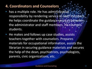 4. Coordinators and Counselors has a multiple role. He has administrative responsibility by rendering service to staff members. He helps coordinate the guidance services between the administrator and staff members. He counsels students. He makes and follows up case studies, assists teachers together with counselors. Prepares materials for occupational information, assists the librarian in securing guidance materials and secures the help of the dean, psychiatrists, psychologists, parents, civic organizations, etc. 10/03/11 Guidance and Counseling 