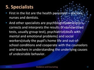5. Specialists First in the list are the health personnel – doctors, nurses and dentists.  And other specialists are psychologist(administers, corrects and interprets the results of standardized tests, usually group test), psychiatrist(deals with mental and emotional problems) and social workers(study the pupil’s home life and out-of-school conditions and cooperate with the counselors and teachers in understanding the underlying causes of undesirable behavior.  10/03/11 Guidance and Counseling 
