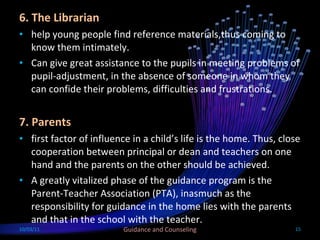 6. The Librarian help young people find reference materials,thus coming to know them intimately. Can give great assistance to the pupils in meeting problems of pupil-adjustment, in the absence of someone in whom they can confide their problems, difficulties and frustrations. 7. Parents first factor of influence in a child’s life is the home. Thus, close cooperation between principal or dean and teachers on one hand and the parents on the other should be achieved. A greatly vitalized phase of the guidance program is the Parent-Teacher Association (PTA), inasmuch as the responsibility for guidance in the home lies with the parents and that in the school with the teacher. 10/03/11 Guidance and Counseling 