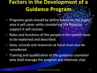 Factors in the Development of a Guidance Program Programs goals should be define based on the scope/area it will cover while considering the financial support it will receive. Roles and functions of the people in the system have to be explained and described. Data, records and resources at hand must also be considered. Training and qualification of the guidance counselor who shall manage the program are relatively vital. 10/03/11 Guidance and Counseling 