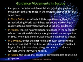 Guidance Movements in Europe European countries and Great Britain developed guidance movement similar to those in the United States at about the same time. In Great Britain ,  as in United States, guidance suffered a setback during World War II because young workers could readily obtain employment without vocational guidance. In France ,  there is no provision for guidance in the secondary schools. Vocational Guidance was given national recognition in 1922, when guidance services became established offices. In Germany ,  under the First Reich, although service to the Emperor was part of tradition, vocational guidance enabled boys to find jobs and aided the government to relocate workers where they were needed. In Russia ,  the vocational guidance bureau handles counseling programs. 10/03/11 Guidance and Counseling 