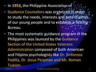 In  1953 ,  the Philippine Association of Guidance Counselors  was organized in order to study the needs, interests and potentialities of our young people and to establish a Testing Bureau.  The most systematic guidance program in the Philippines was launced by the  Guidance Section of the United States Veterans Administration  composed of both American and Filipino psychologists like  Dr. Sinforoso Padilla, Dr. Jesus Perpinan and Mr. Roman Tuason. 10/03/11 Guidance and Counseling 