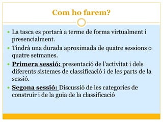 Com ho farem?

 La tasca es portarà a terme de forma virtualment i
  presencialment.
 Tindrà una durada aproximada de quatre sessions o
  quatre setmanes.
 Primera sessió: presentació de l'activitat i dels
  diferents sistemes de classificació i de les parts de la
  sessió.
 Segona sessió: Discussió de les categories de
  construir i de la guia de la classificació
 