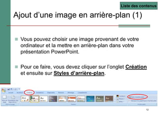 12
Ajout d’une image en arrière-plan (1)
 Vous pouvez choisir une image provenant de votre
ordinateur et la mettre en arrière-plan dans votre
présentation PowerPoint.
 Pour ce faire, vous devez cliquer sur l’onglet Création
et ensuite sur Styles d’arrière-plan.
Liste des contenus
 
